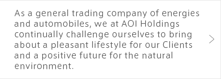 As a general trading company of energies and automobiles, we at AOI Holdings continually challenge ourselves to bring about a pleasant lifestyle for our Clients and a positive future for the natural environment.